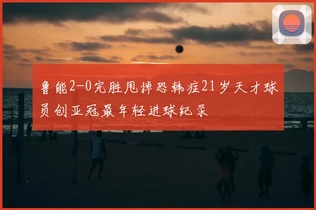 鲁能2-0完胜甩掉恐韩症21岁天才球员创亚冠最年轻进球纪录