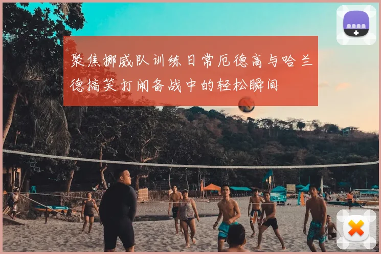 聚焦挪威队训练日常厄德高与哈兰德搞笑打闹备战中的轻松瞬间