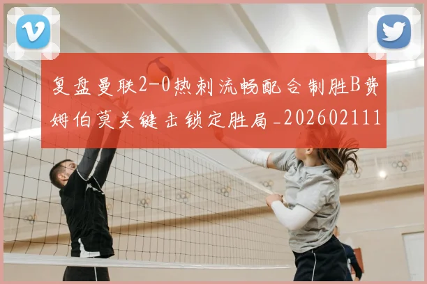 复盘曼联2-0热刺流畅配合制胜B费姆伯莫关键击锁定胜局_20260211141401