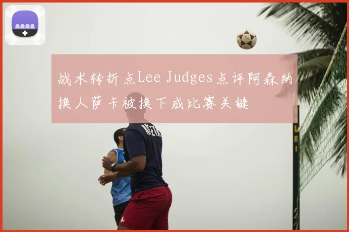 战术转折点Lee Judges点评阿森纳换人萨卡被换下成比赛关键