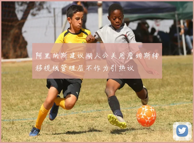 阿里纳斯建议湖人公关用詹姆斯转移视线管理层不作为引热议