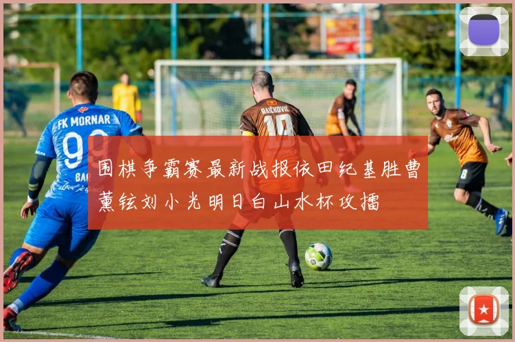 围棋争霸赛最新战报依田纪基胜曹薰铉刘小光明日白山水杯攻擂