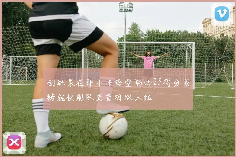 创纪录在即小卡哈登场均25得分或铸就快船队史首对双人组