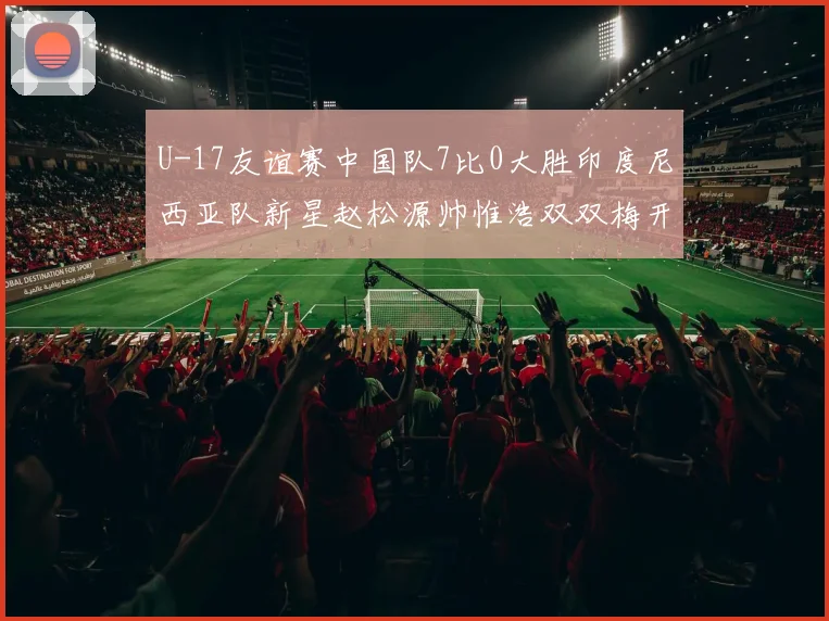 U-17友谊赛中国队7比0大胜印度尼西亚队新星赵松源帅惟浩双双梅开二度