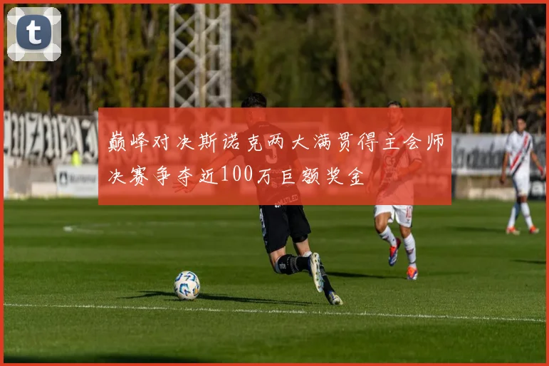 巅峰对决斯诺克两大满贯得主会师决赛争夺近100万巨额奖金