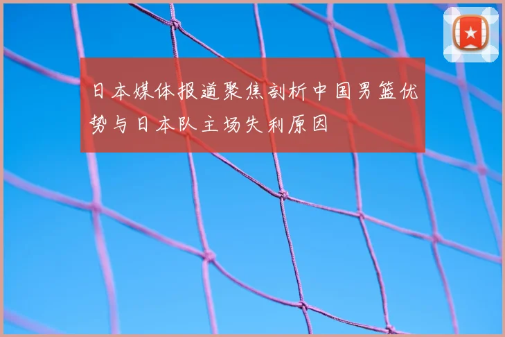 日本媒体报道聚焦剖析中国男篮优势与日本队主场失利原因