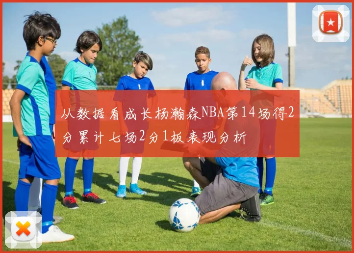 从数据看成长杨瀚森NBA第14场得2分累计七场2分1板表现分析