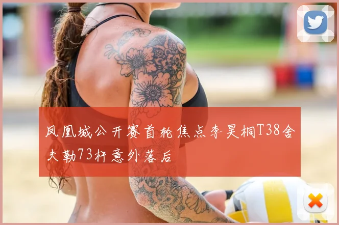 凤凰城公开赛首轮焦点李昊桐T38舍夫勒73杆意外落后