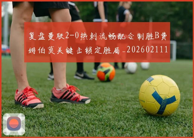 复盘曼联2-0热刺流畅配合制胜B费姆伯莫关键击锁定胜局_20260211141401
