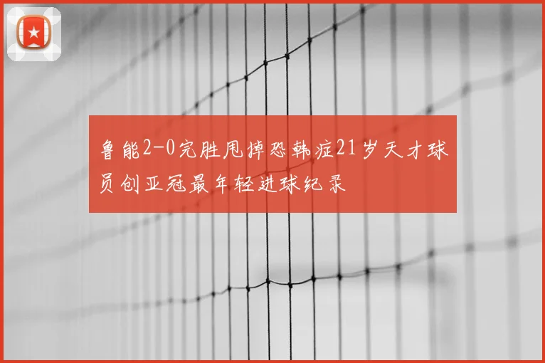 鲁能2-0完胜甩掉恐韩症21岁天才球员创亚冠最年轻进球纪录